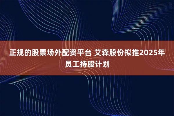 正规的股票场外配资平台 艾森股份拟推2025年员工持股计划