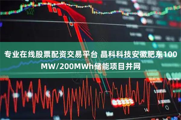 专业在线股票配资交易平台 晶科科技安徽肥东100MW/200MWh储能项目并网