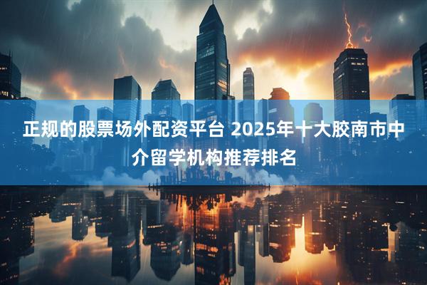 正规的股票场外配资平台 2025年十大胶南市中介留学机构推荐排名