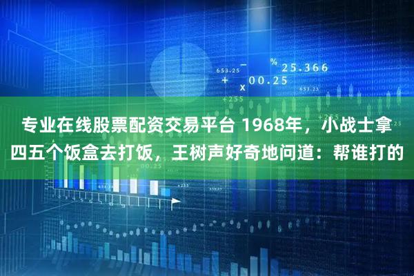 专业在线股票配资交易平台 1968年，小战士拿四五个饭盒去打饭，王树声好奇地问道：帮谁打的