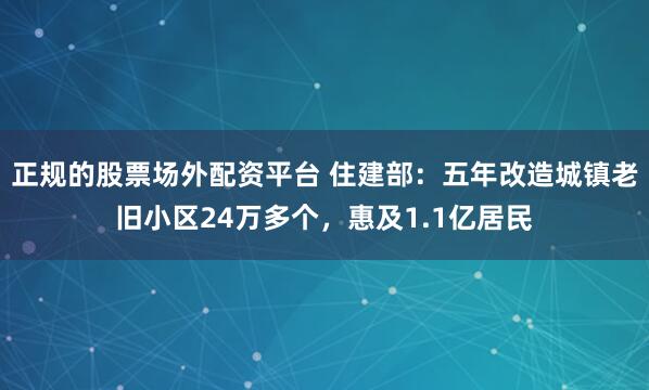 正规的股票场外配资平台 住建部：五年改造城镇老旧小区24万多个，惠及1.1亿居民