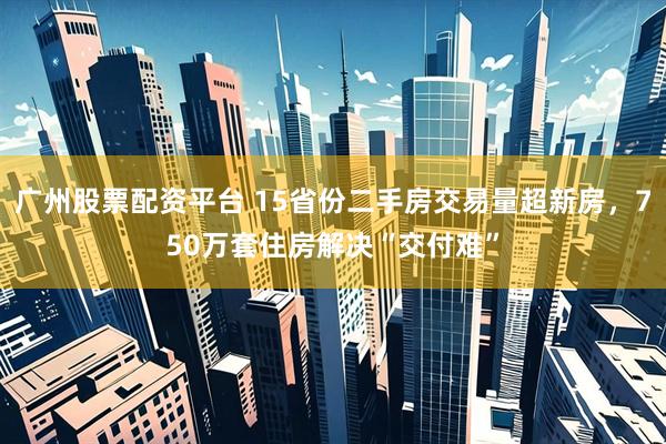 广州股票配资平台 15省份二手房交易量超新房，750万套住房解决“交付难”