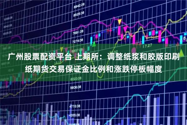 广州股票配资平台 上期所：调整纸浆和胶版印刷纸期货交易保证金比例和涨跌停板幅度
