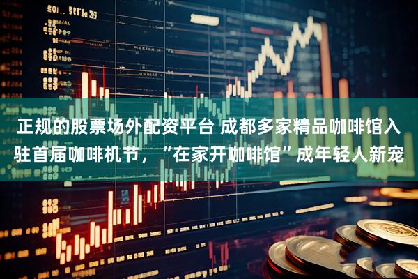 正规的股票场外配资平台 成都多家精品咖啡馆入驻首届咖啡机节，“在家开咖啡馆”成年轻人新宠