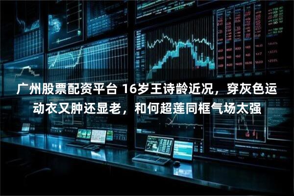 广州股票配资平台 16岁王诗龄近况，穿灰色运动衣又肿还显老，和何超莲同框气场太强