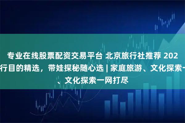 专业在线股票配资交易平台 北京旅行社推荐 2025：按旅行目的精选，带娃探秘随心选 | 家庭旅游、文化探索一网打尽