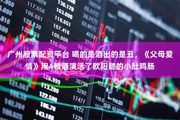 广州股票配资平台 喝的是酒出的是丑，《父母爱情》用4顿酒演活了欧阳懿的小肚鸡肠