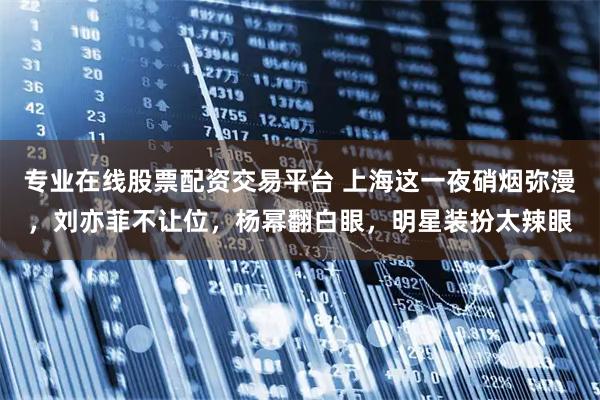 专业在线股票配资交易平台 上海这一夜硝烟弥漫，刘亦菲不让位，杨幂翻白眼，明星装扮太辣眼