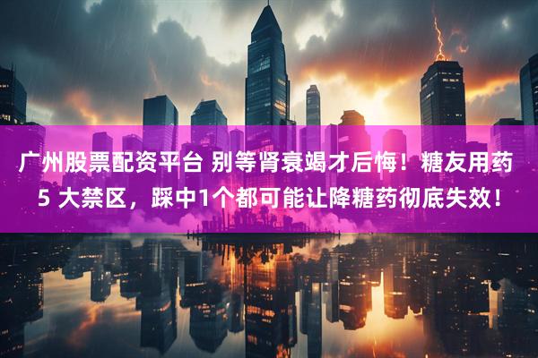 广州股票配资平台 别等肾衰竭才后悔！糖友用药 5 大禁区，踩中1个都可能让降糖药彻底失效！