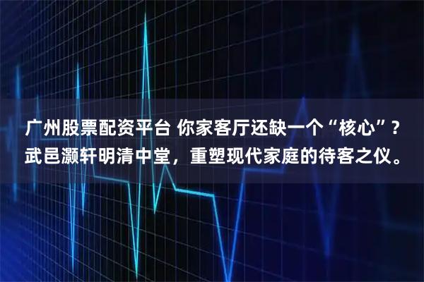 广州股票配资平台 你家客厅还缺一个“核心”？武邑灏轩明清中堂，重塑现代家庭的待客之仪。