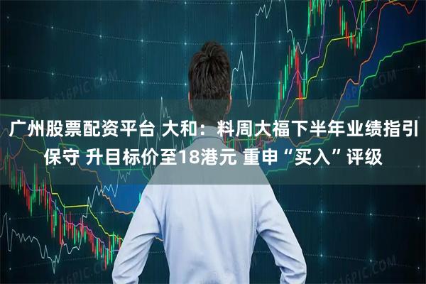 广州股票配资平台 大和：料周大福下半年业绩指引保守 升目标价至18港元 重申“买入”评级