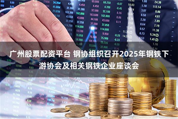 广州股票配资平台 钢协组织召开2025年钢铁下游协会及相关钢铁企业座谈会