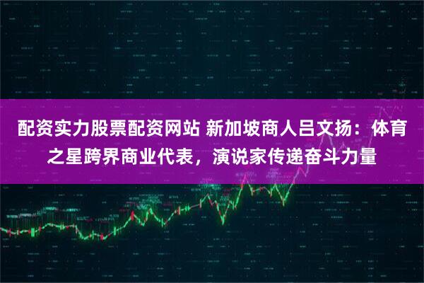 配资实力股票配资网站 新加坡商人吕文扬：体育之星跨界商业代表，演说家传递奋斗力量