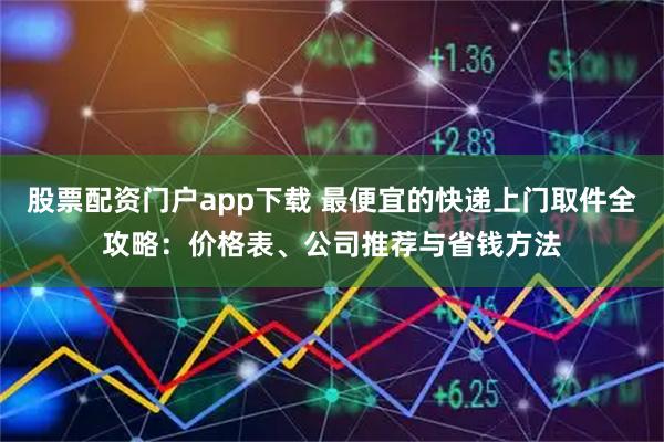 股票配资门户app下载 最便宜的快递上门取件全攻略：价格表、公司推荐与省钱方法