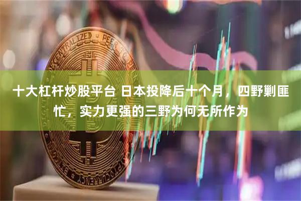 十大杠杆炒股平台 日本投降后十个月，四野剿匪忙，实力更强的三野为何无所作为