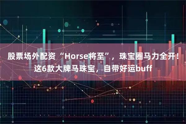股票场外配资 “Horse将至”，珠宝圈马力全开！这6款大牌马珠宝，自带好运buff