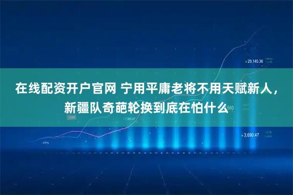 在线配资开户官网 宁用平庸老将不用天赋新人，新疆队奇葩轮换到底在怕什么