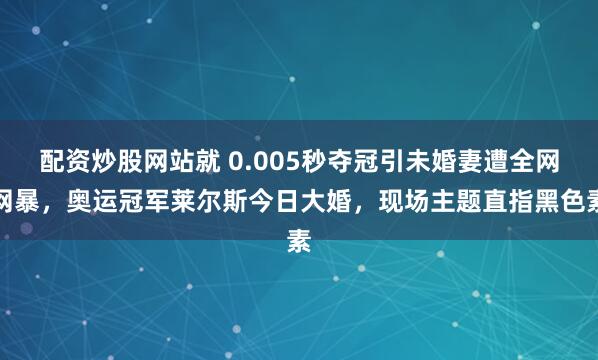配资炒股网站就 0.005秒夺冠引未婚妻遭全网网暴,奥运冠军莱尔斯今日大婚,现场主题直指黑色素
