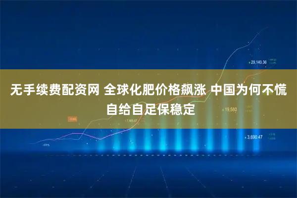 无手续费配资网 全球化肥价格飙涨 中国为何不慌 自给自足保稳定