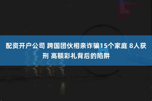 配资开户公司 跨国团伙相亲诈骗15个家庭 8人获刑 高额彩礼背后的陷阱