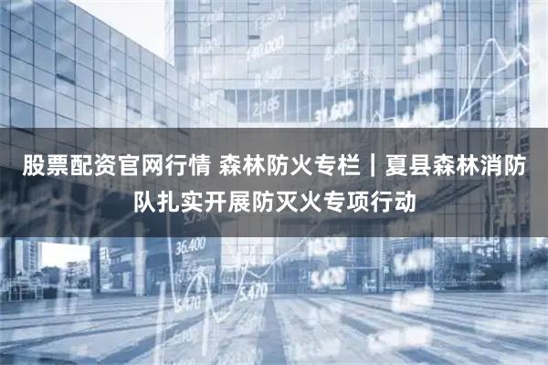 股票配资官网行情 森林防火专栏｜夏县森林消防队扎实开展防灭火专项行动