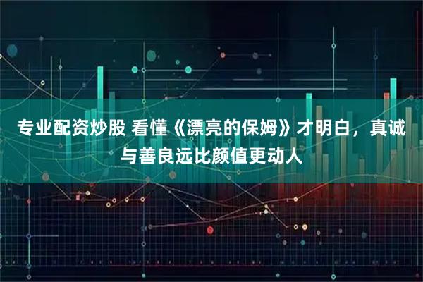 专业配资炒股 看懂《漂亮的保姆》才明白，真诚与善良远比颜值更动人