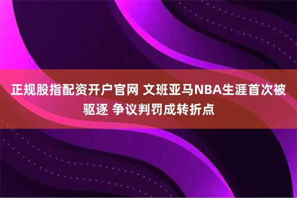 正规股指配资开户官网 文班亚马NBA生涯首次被驱逐 争议判罚成转折点