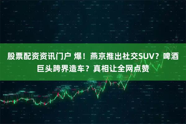 股票配资资讯门户 爆！燕京推出社交SUV？啤酒巨头跨界造车？真相让全网点赞
