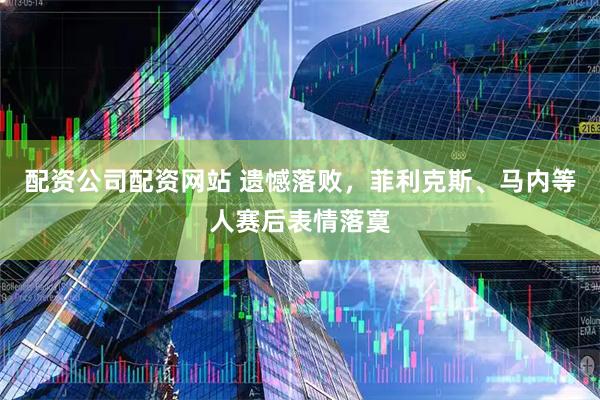配资公司配资网站 遗憾落败，菲利克斯、马内等人赛后表情落寞