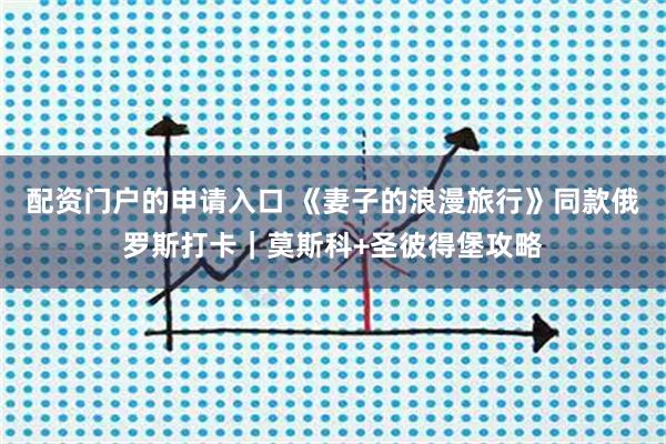 配资门户的申请入口 《妻子的浪漫旅行》同款俄罗斯打卡｜莫斯科+圣彼得堡攻略
