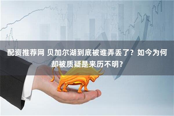 配资推荐网 贝加尔湖到底被谁弄丢了?如今为何却被质疑是来历不明?