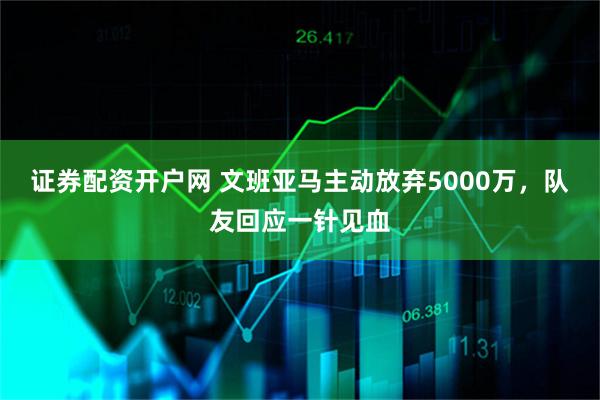 证券配资开户网 文班亚马主动放弃5000万，队友回应一针见血