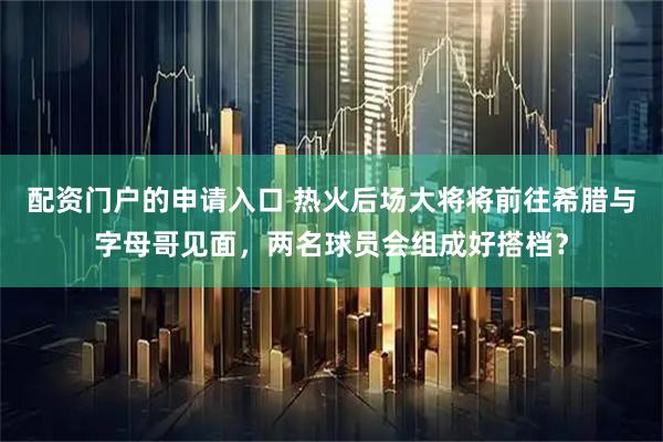 配资门户的申请入口 热火后场大将将前往希腊与字母哥见面，两名球员会组成好搭档？