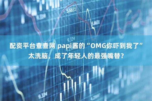 配资平台查查网 papi酱的“OMG你吓到我了”太洗脑，成了年轻人的最强嘴替？
