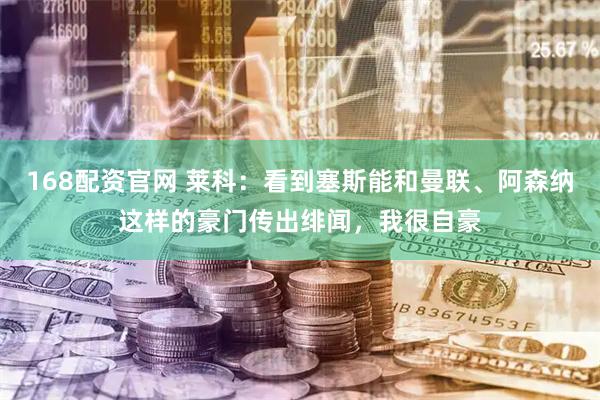 168配资官网 莱科：看到塞斯能和曼联、阿森纳这样的豪门传出绯闻，我很自豪