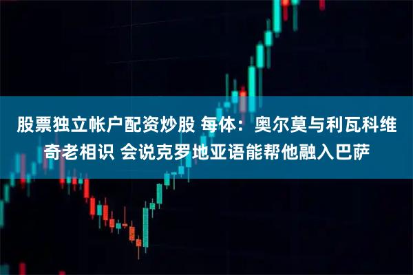 股票独立帐户配资炒股 每体：奥尔莫与利瓦科维奇老相识 会说克罗地亚语能帮他融入巴萨