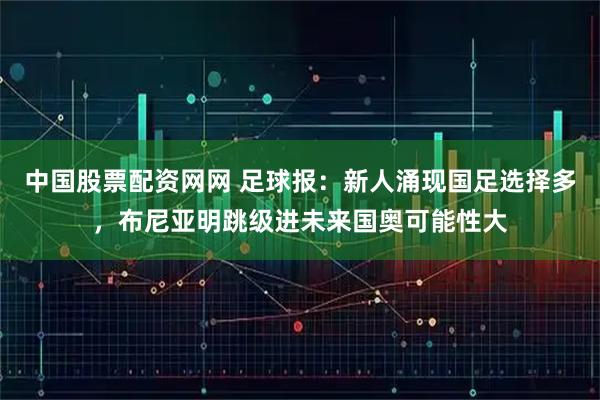 中国股票配资网网 足球报：新人涌现国足选择多，布尼亚明跳级进未来国奥可能性大