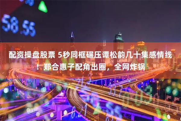 配资操盘股票 5秒同框碾压谭松韵几十集感情线！郑合惠子配角出圈，全网炸锅