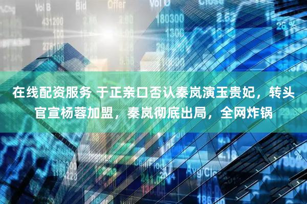 在线配资服务 于正亲口否认秦岚演玉贵妃，转头官宣杨蓉加盟，秦岚彻底出局，全网炸锅