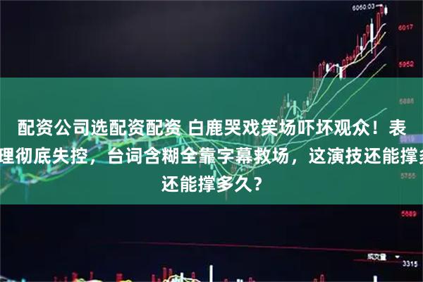 配资公司选配资配资 白鹿哭戏笑场吓坏观众！表情管理彻底失控，台词含糊全靠字幕救场，这演技还能撑多久？